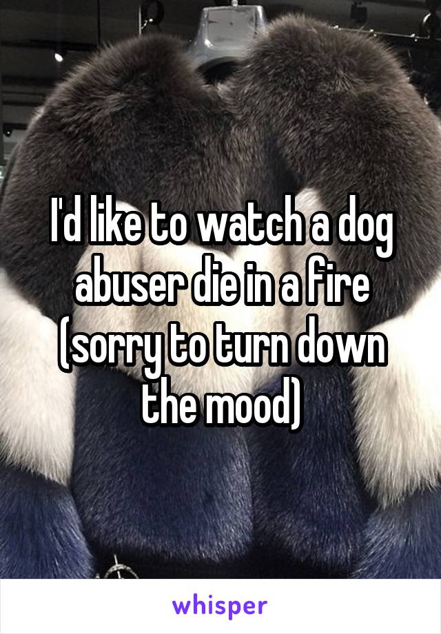 I'd like to watch a dog abuser die in a fire (sorry to turn down the mood)