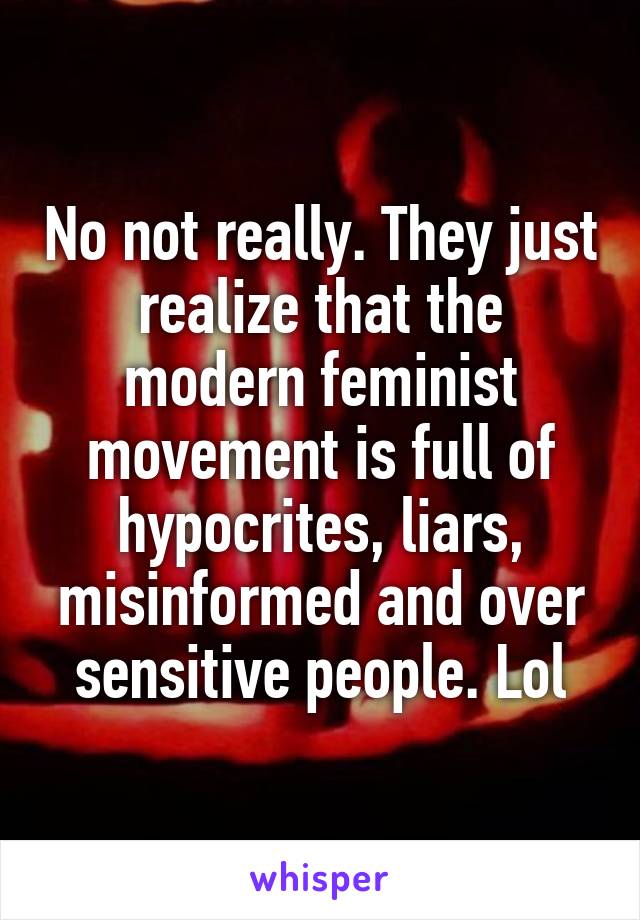 No not really. They just realize that the modern feminist movement is full of hypocrites, liars, misinformed and over sensitive people. Lol