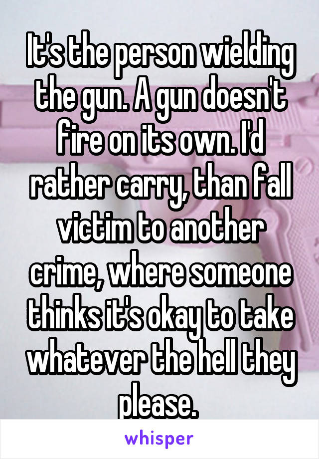 It's the person wielding the gun. A gun doesn't fire on its own. I'd rather carry, than fall victim to another crime, where someone thinks it's okay to take whatever the hell they please. 