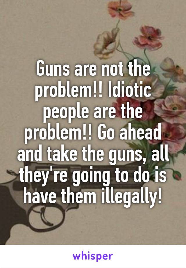 Guns are not the problem!! Idiotic people are the problem!! Go ahead and take the guns, all they're going to do is have them illegally!