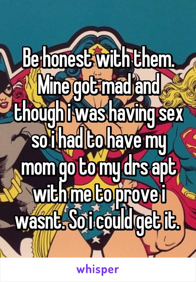 Be honest with them. Mine got mad and though i was having sex so i had to have my mom go to my drs apt with me to prove i wasnt. So i could get it. 