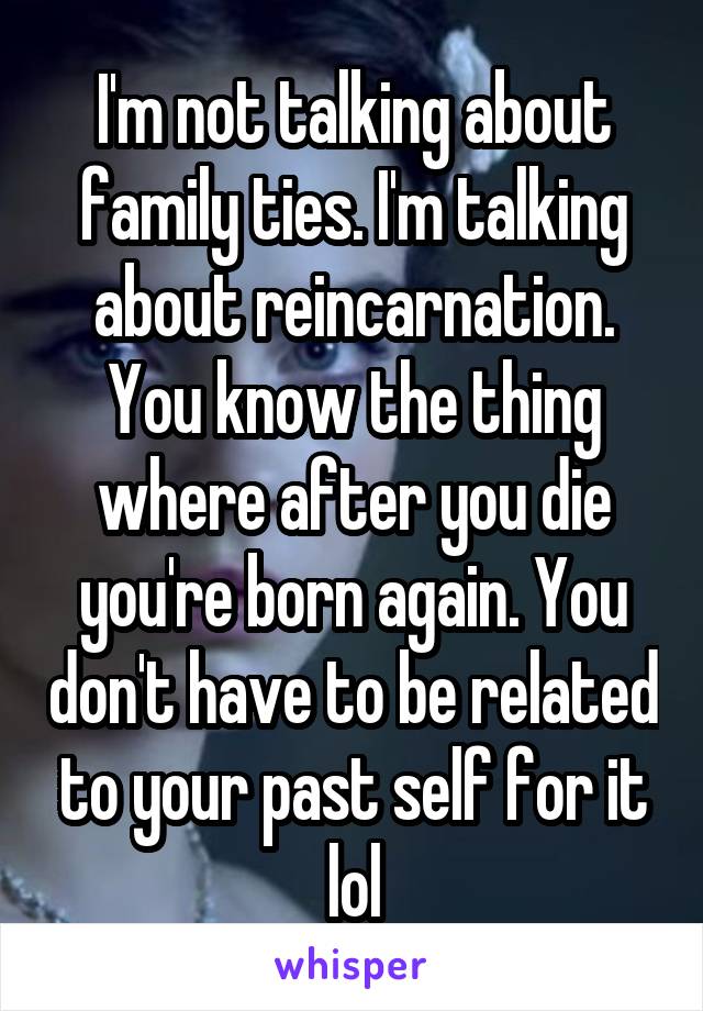 I'm not talking about family ties. I'm talking about reincarnation. You know the thing where after you die you're born again. You don't have to be related to your past self for it lol