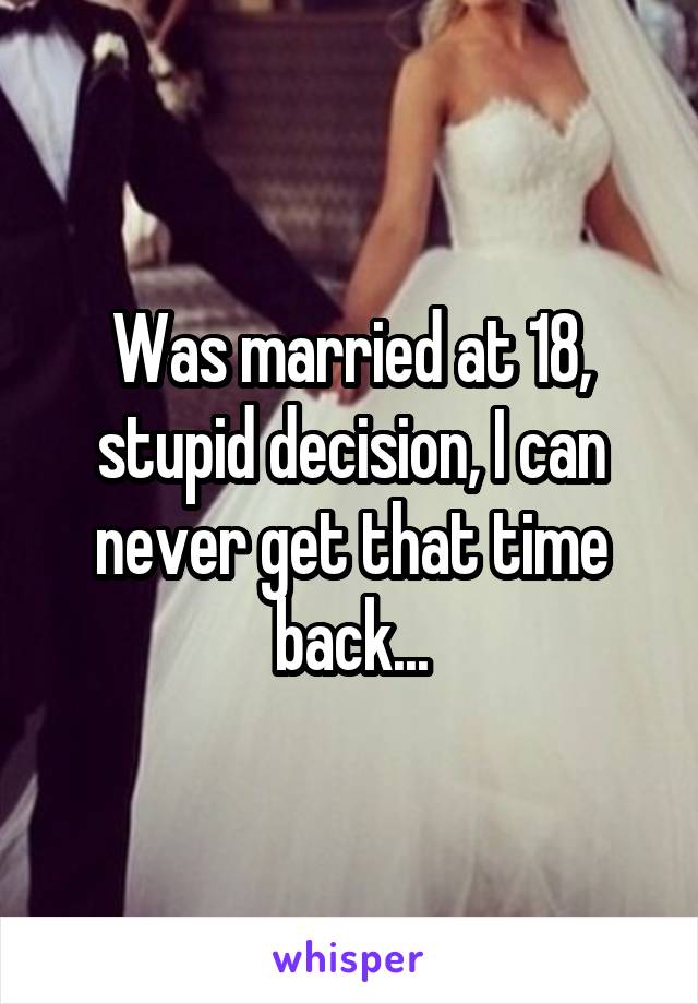 Was married at 18, stupid decision, I can never get that time back...