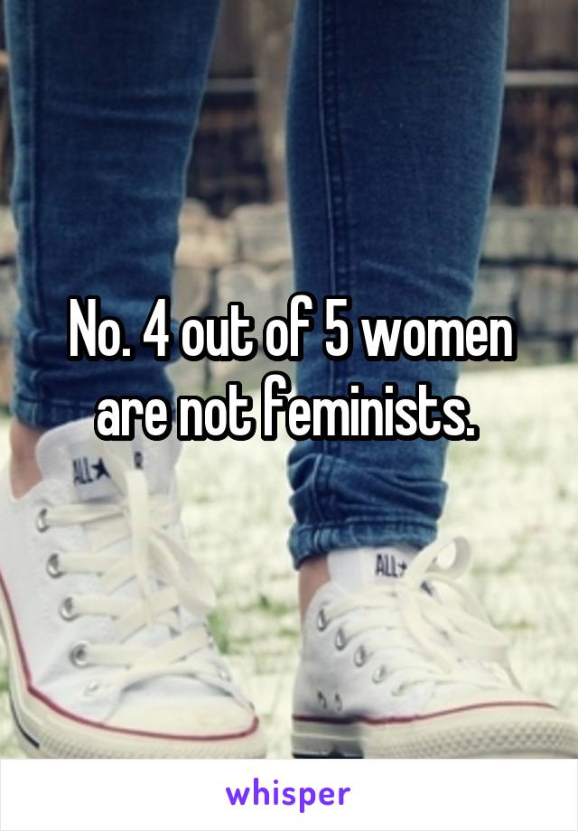 No. 4 out of 5 women are not feminists. 
