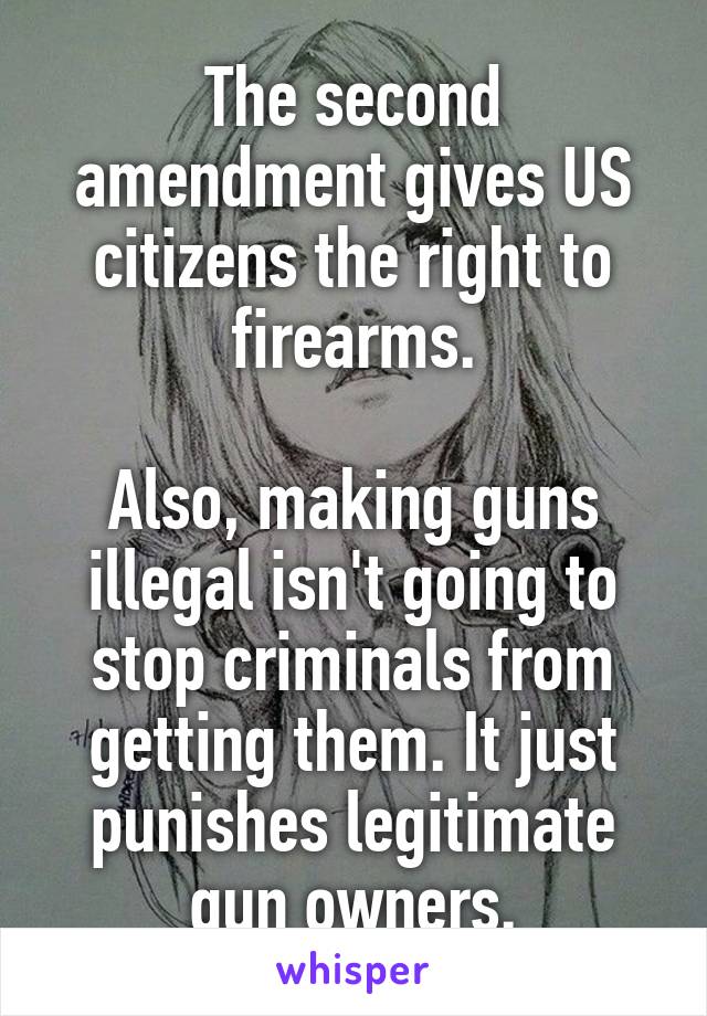 The second amendment gives US citizens the right to firearms.

Also, making guns illegal isn't going to stop criminals from getting them. It just punishes legitimate gun owners.
