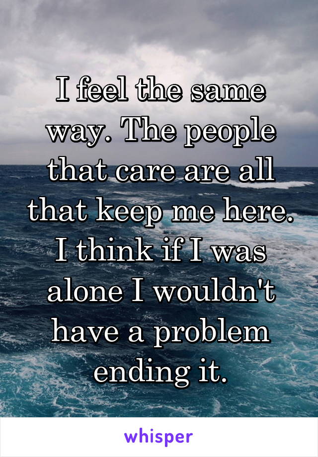 I feel the same way. The people that care are all that keep me here. I think if I was alone I wouldn't have a problem ending it.