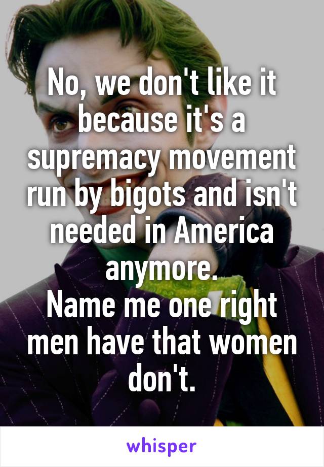 No, we don't like it because it's a supremacy movement run by bigots and isn't needed in America anymore.
Name me one right men have that women don't.