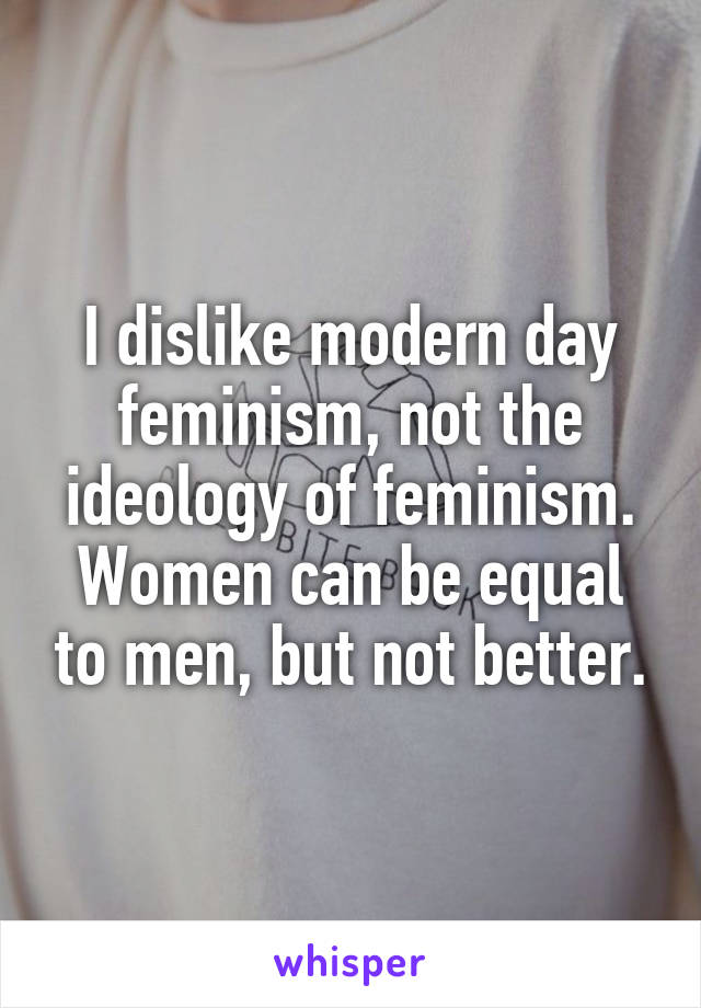 I dislike modern day feminism, not the ideology of feminism. Women can be equal to men, but not better.