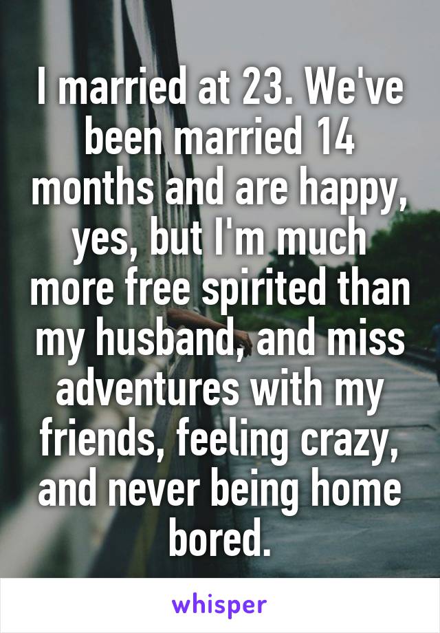 I married at 23. We've been married 14 months and are happy, yes, but I'm much more free spirited than my husband, and miss adventures with my friends, feeling crazy, and never being home bored.
