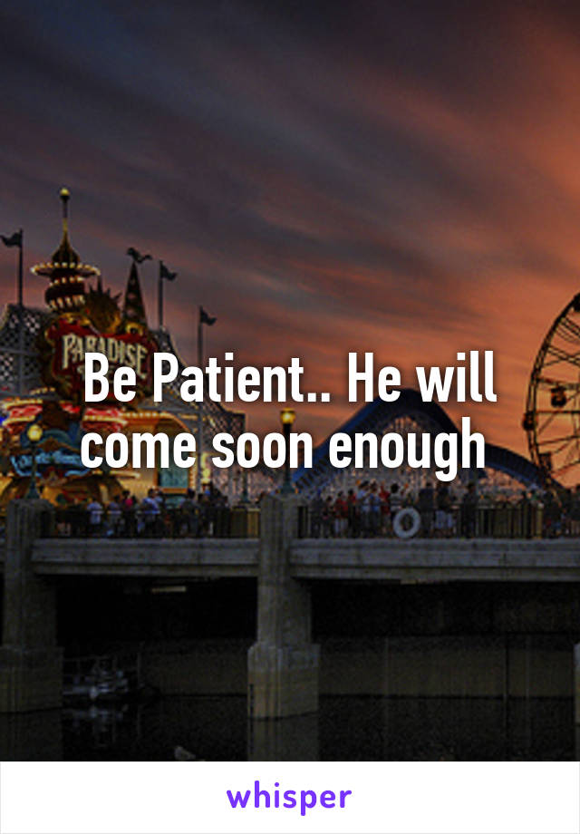 Be Patient.. He will come soon enough 