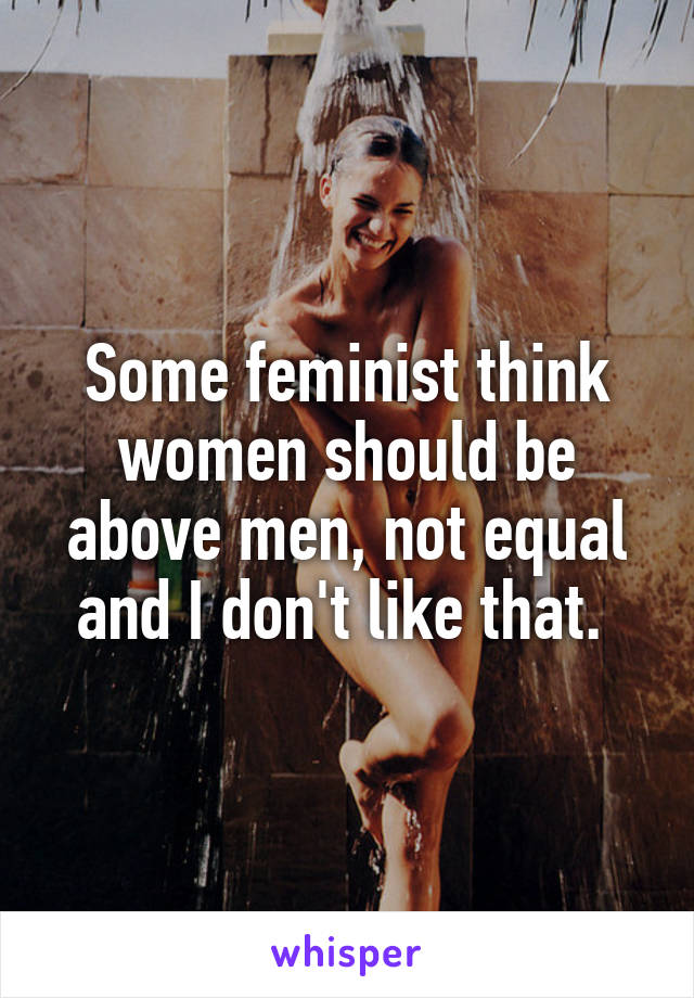 Some feminist think women should be above men, not equal and I don't like that. 