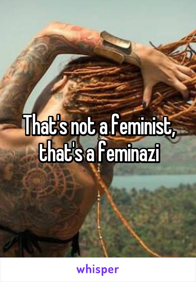 That's not a feminist, that's a feminazi