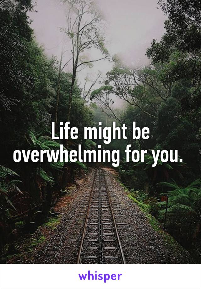 Life might be overwhelming for you. 