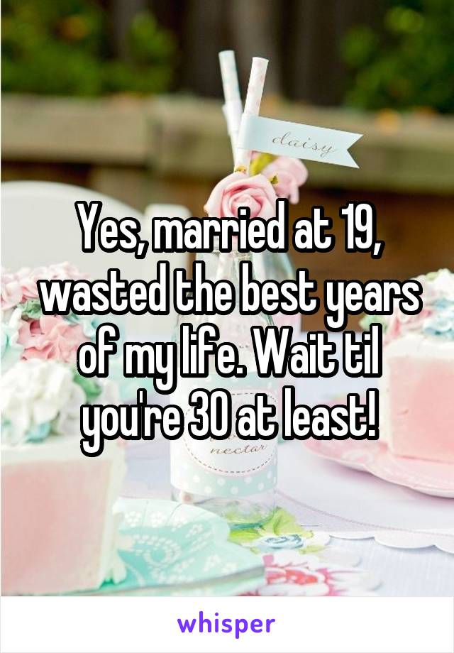 Yes, married at 19, wasted the best years of my life. Wait til you're 30 at least!