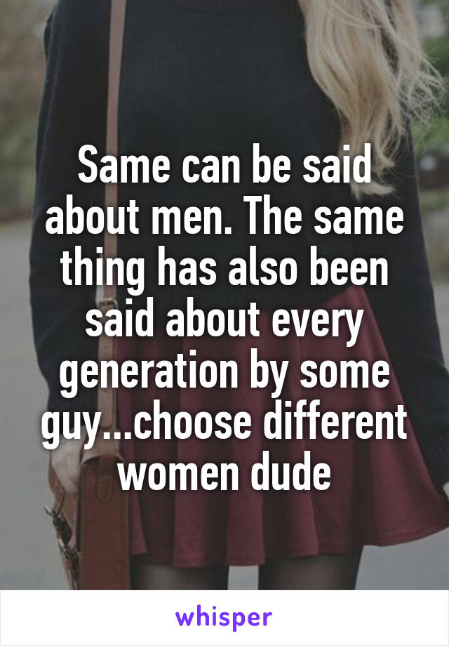 Same can be said about men. The same thing has also been said about every generation by some guy...choose different women dude