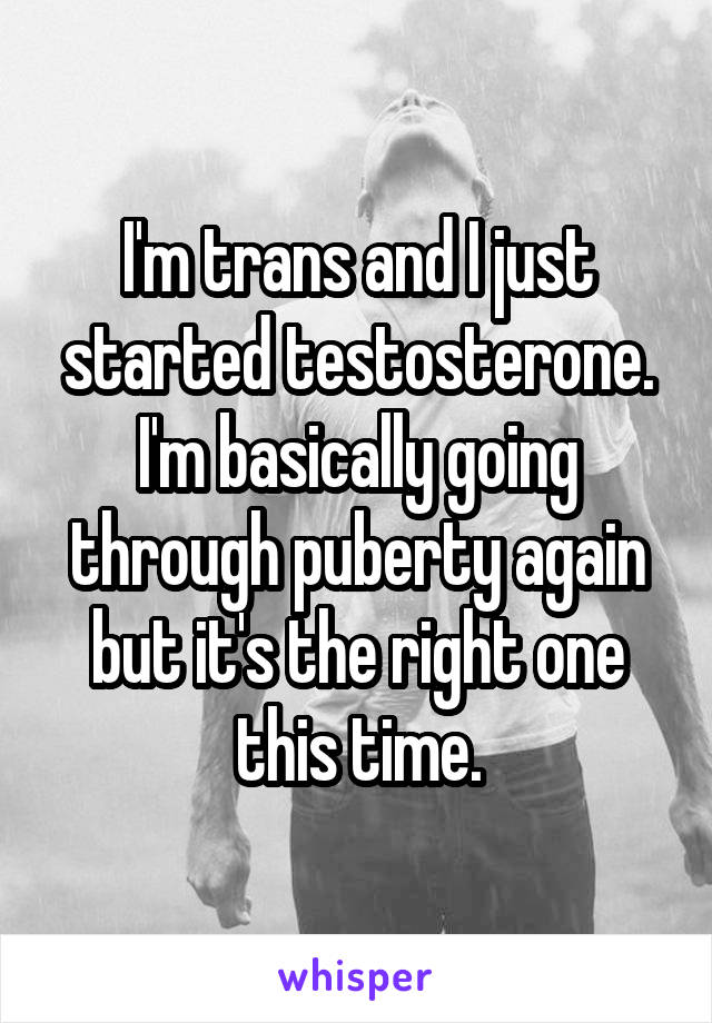 I'm trans and I just started testosterone. I'm basically going through puberty again but it's the right one this time.