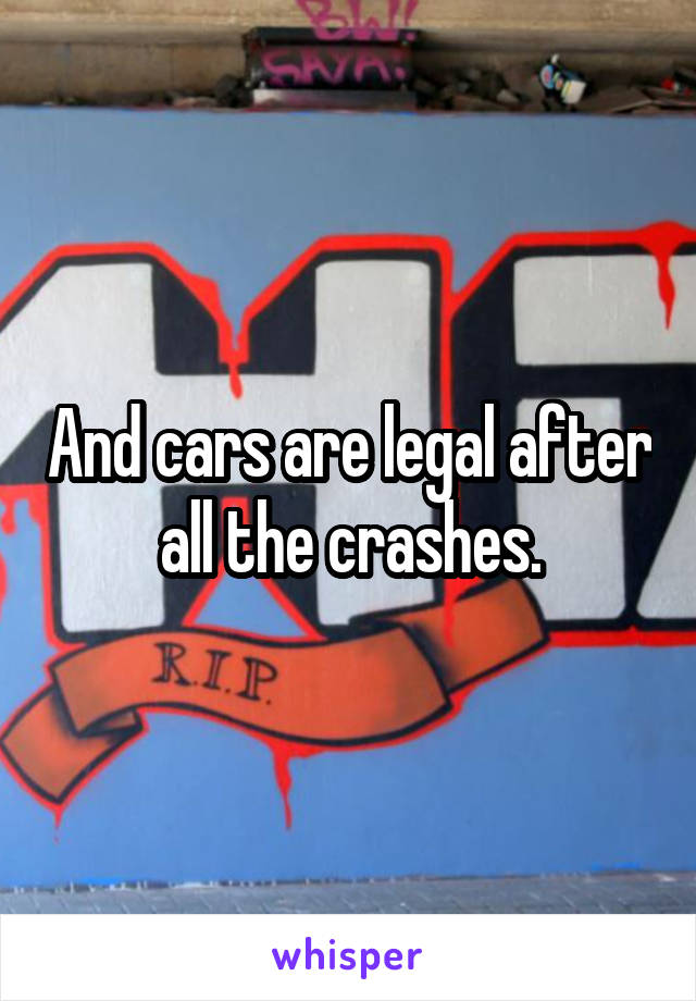 And cars are legal after all the crashes.