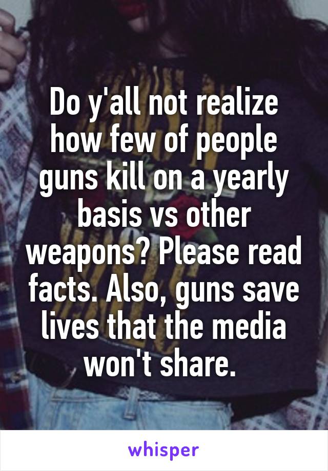 Do y'all not realize how few of people guns kill on a yearly basis vs other weapons? Please read facts. Also, guns save lives that the media won't share. 