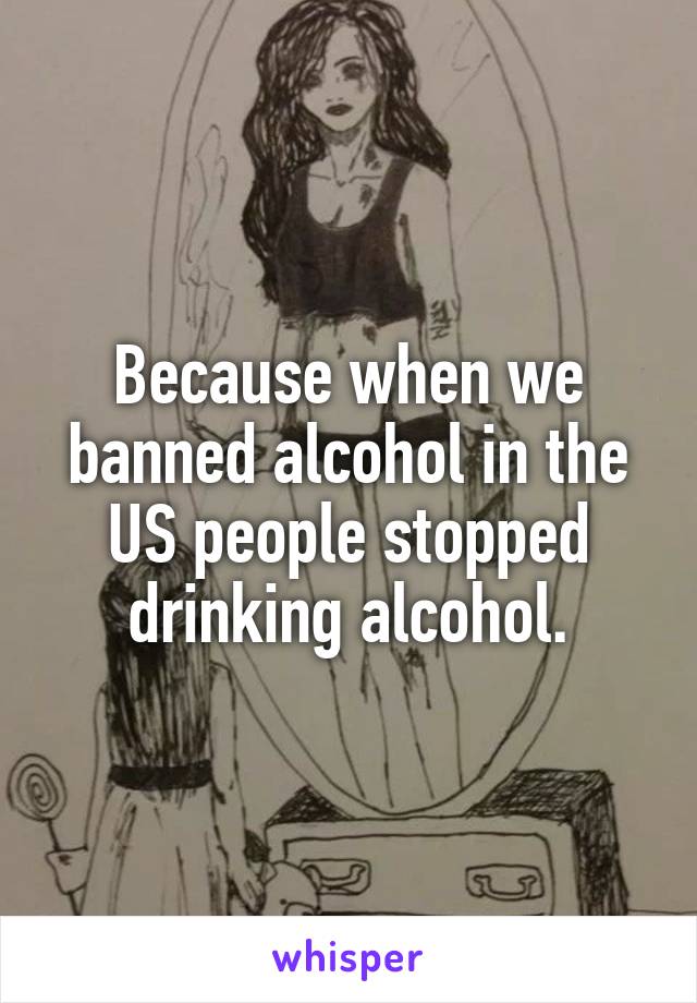 Because when we banned alcohol in the US people stopped drinking alcohol.