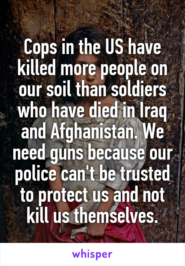 Cops in the US have killed more people on our soil than soldiers who have died in Iraq and Afghanistan. We need guns because our police can't be trusted to protect us and not kill us themselves.