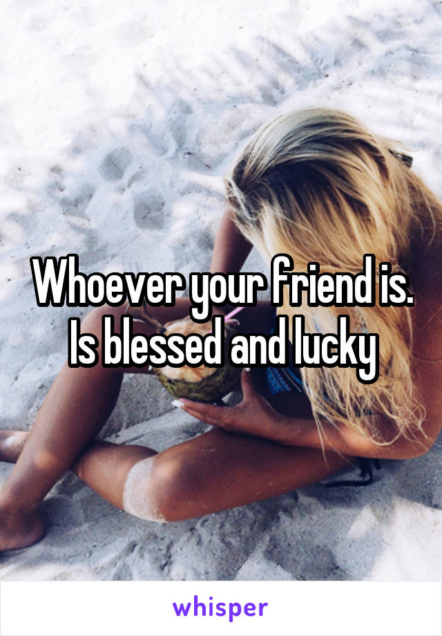 Whoever your friend is. Is blessed and lucky