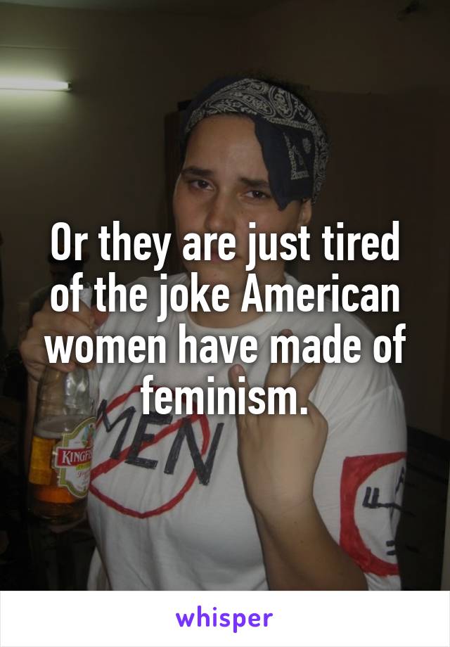 Or they are just tired of the joke American women have made of feminism.