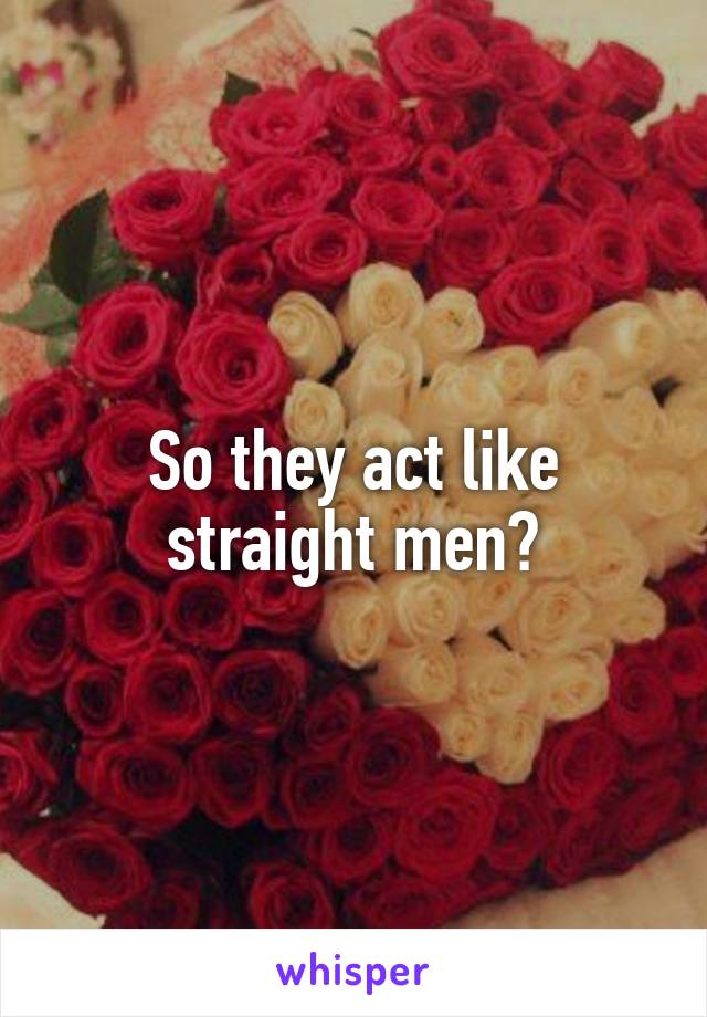 So they act like straight men?