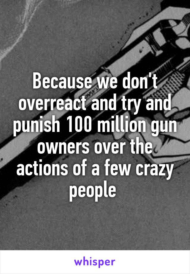 Because we don't overreact and try and punish 100 million gun owners over the actions of a few crazy people 