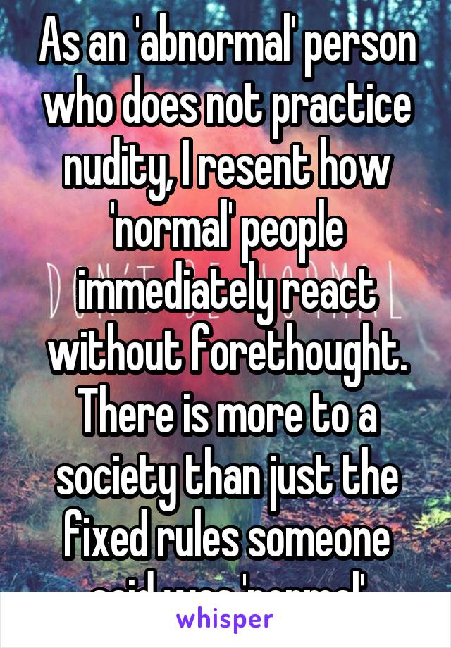 As an 'abnormal' person who does not practice nudity, I resent how 'normal' people immediately react without forethought. There is more to a society than just the fixed rules someone said was 'normal'