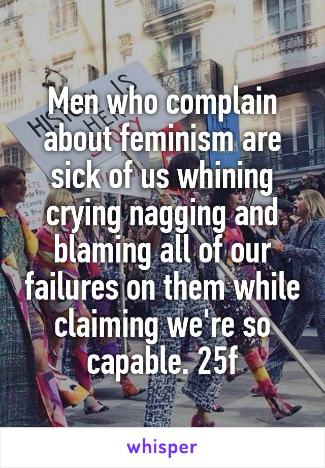 Men who complain about feminism are sick of us whining crying nagging and blaming all of our failures on them while claiming we're so capable. 25f