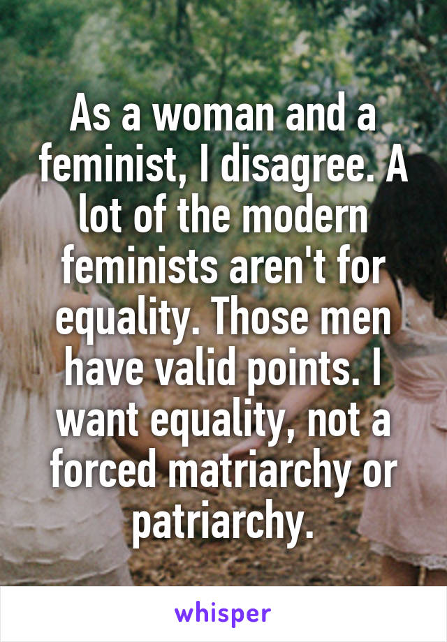 As a woman and a feminist, I disagree. A lot of the modern feminists aren't for equality. Those men have valid points. I want equality, not a forced matriarchy or patriarchy.