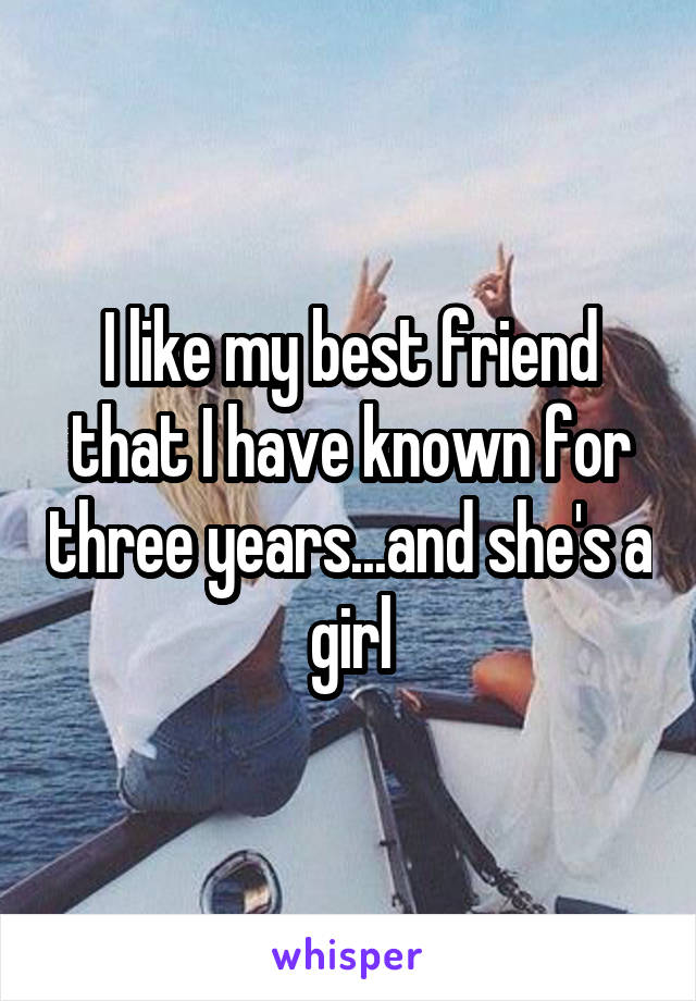 I like my best friend that I have known for three years...and she's a girl