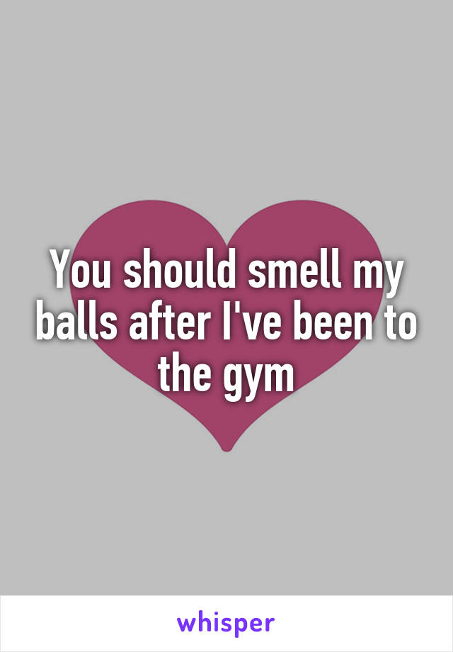 You should smell my balls after I've been to the gym