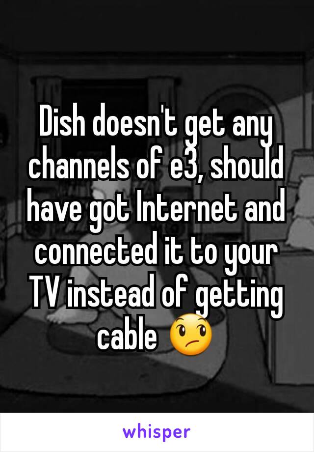 Dish doesn't get any channels of e3, should have got Internet and connected it to your TV instead of getting cable 😞