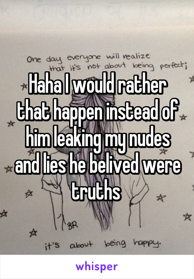 Haha I would rather that happen instead of him leaking my nudes and lies he belived were truths 