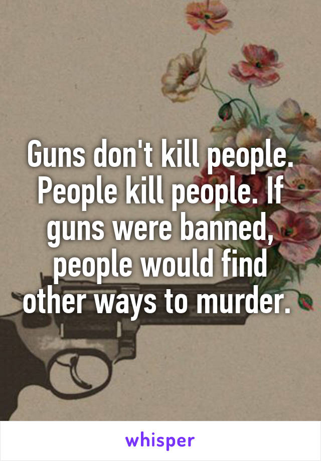Guns don't kill people. People kill people. If guns were banned, people would find other ways to murder. 