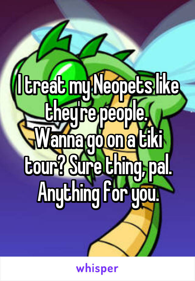 I treat my Neopets like they're people. 
Wanna go on a tiki tour? Sure thing, pal. Anything for you.