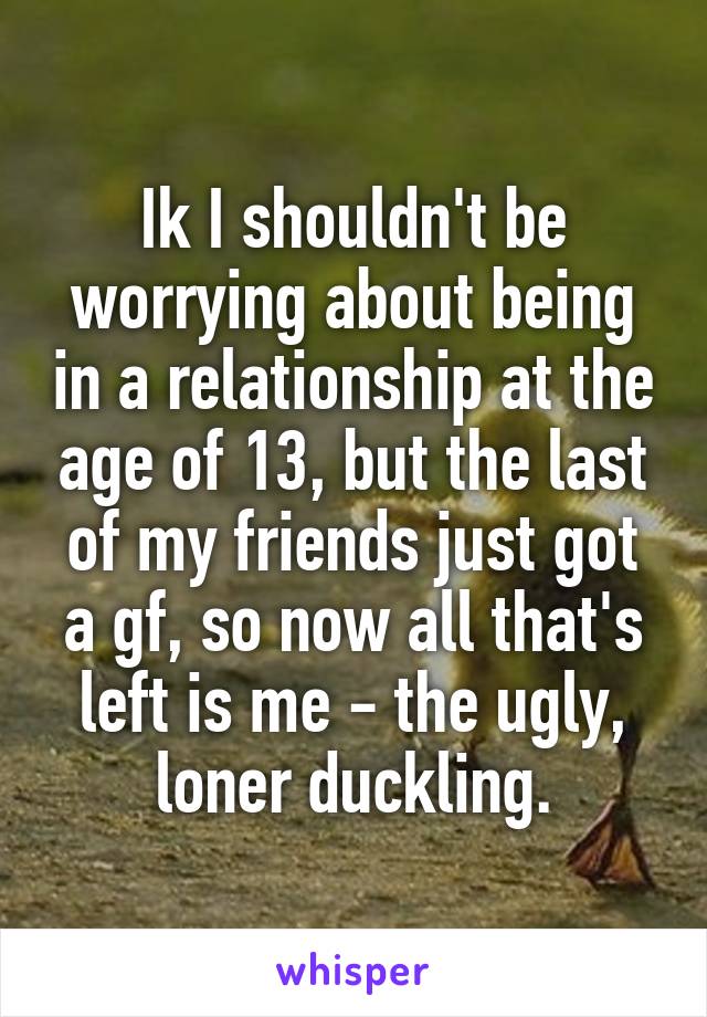 Ik I shouldn't be worrying about being in a relationship at the age of 13, but the last of my friends just got a gf, so now all that's left is me - the ugly, loner duckling.