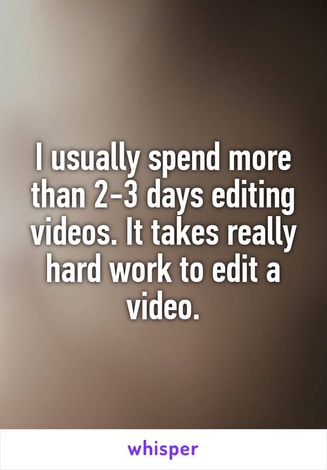 I usually spend more than 2-3 days editing videos. It takes really hard work to edit a video.