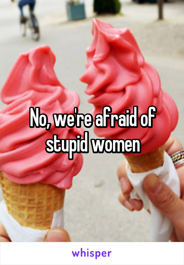 No, we're afraid of stupid women
