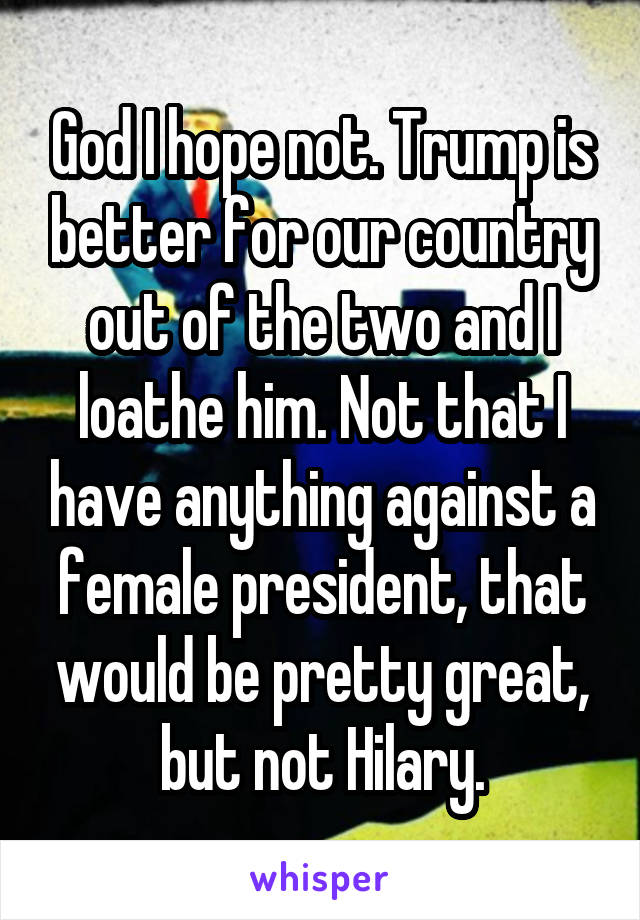 God I hope not. Trump is better for our country out of the two and I loathe him. Not that I have anything against a female president, that would be pretty great, but not Hilary.