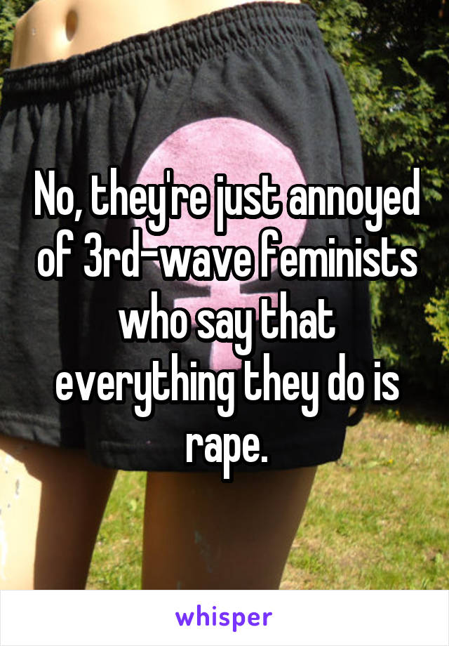 No, they're just annoyed of 3rd-wave feminists who say that everything they do is rape.