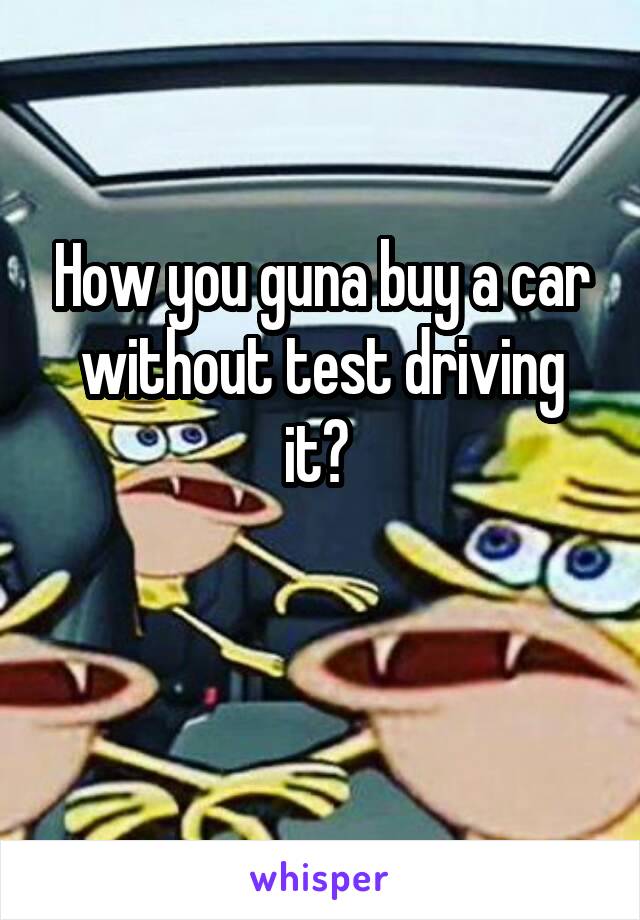 How you guna buy a car without test driving it? 

