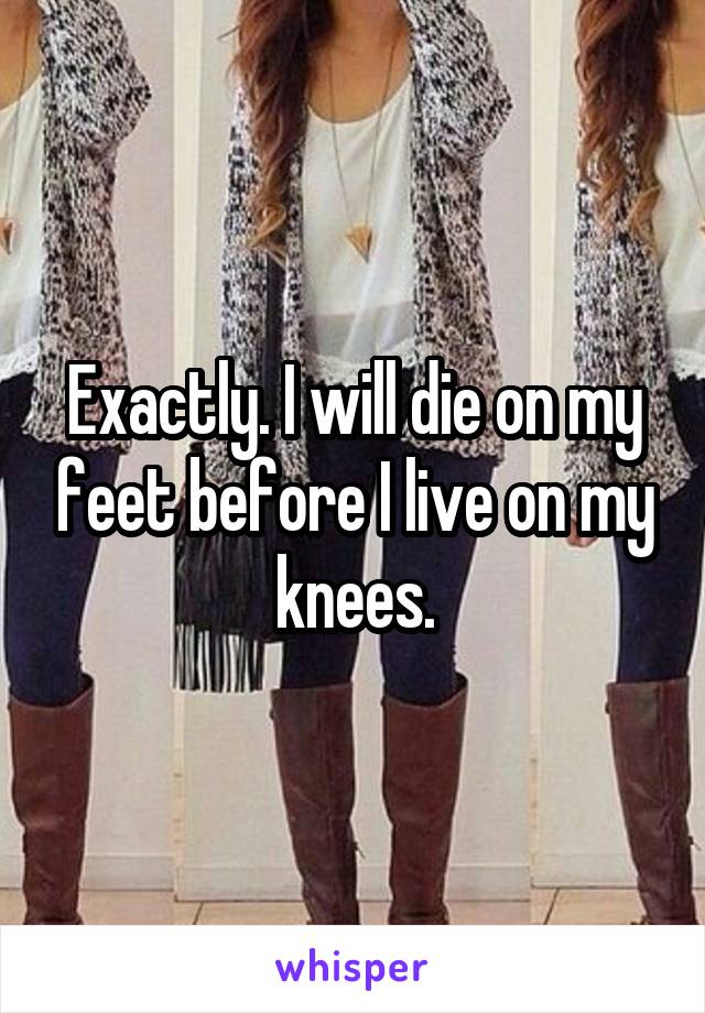 Exactly. I will die on my feet before I live on my knees.