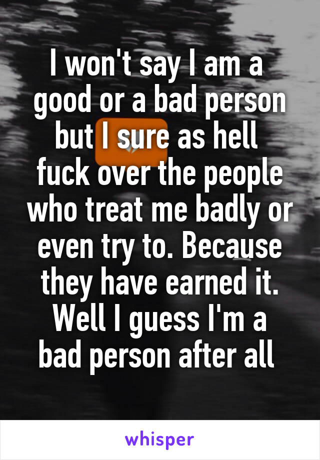 I won't say I am a  good or a bad person
but I sure as hell  fuck over the people who treat me badly or even try to. Because they have earned it.
Well I guess I'm a bad person after all 
