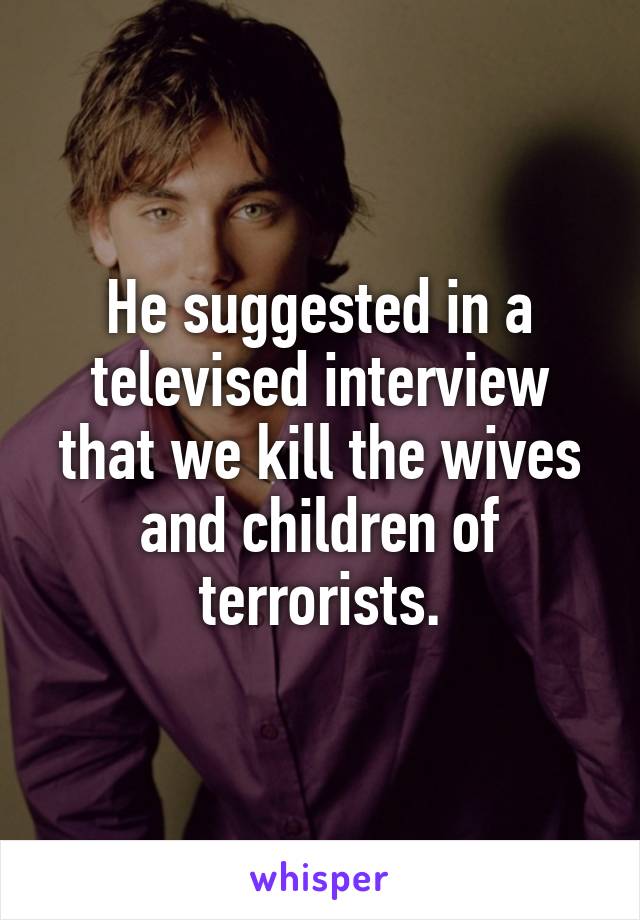 He suggested in a televised interview that we kill the wives and children of terrorists.