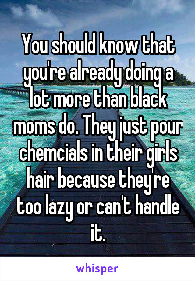 You should know that you're already doing a lot more than black moms do. They just pour chemcials in their girls hair because they're too lazy or can't handle it.