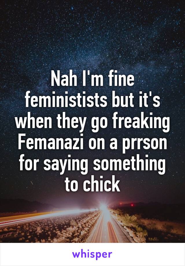 Nah I'm fine feministists but it's when they go freaking Femanazi on a prrson for saying something to chick