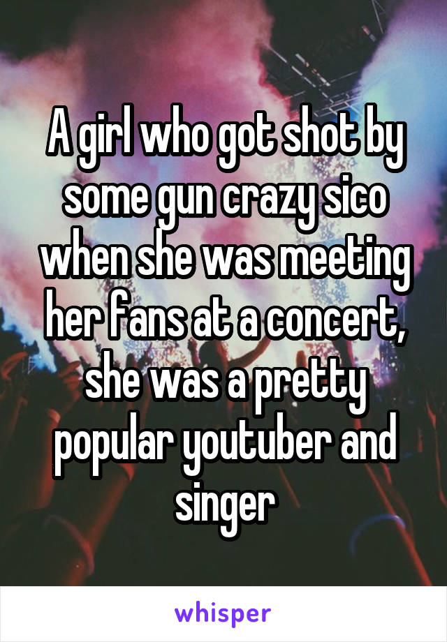 A girl who got shot by some gun crazy sico when she was meeting her fans at a concert, she was a pretty popular youtuber and singer