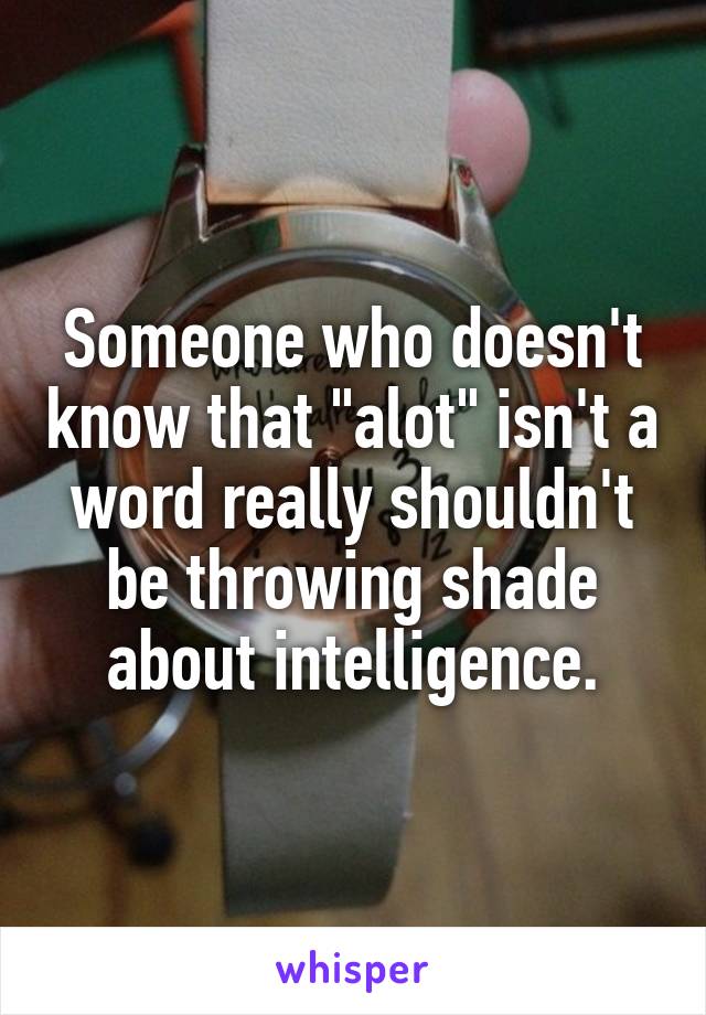 Someone who doesn't know that "alot" isn't a word really shouldn't be throwing shade about intelligence.